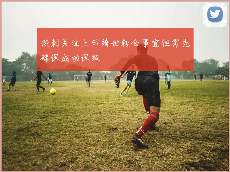 热刺关注上田绮世转会事宜但需先确保成功保级