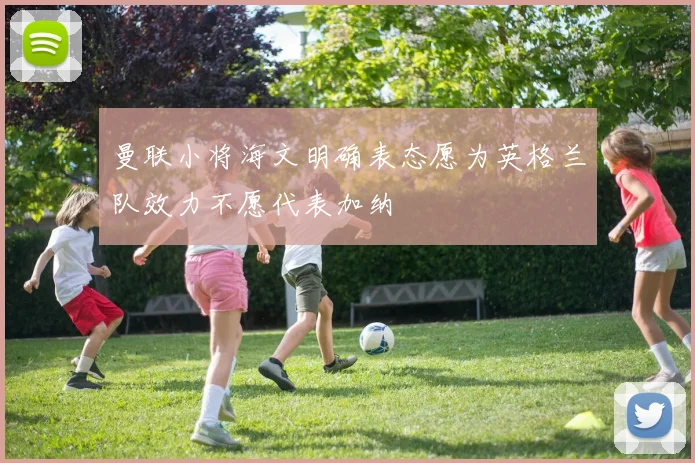 曼联小将海文明确表态愿为英格兰队效力不愿代表加纳