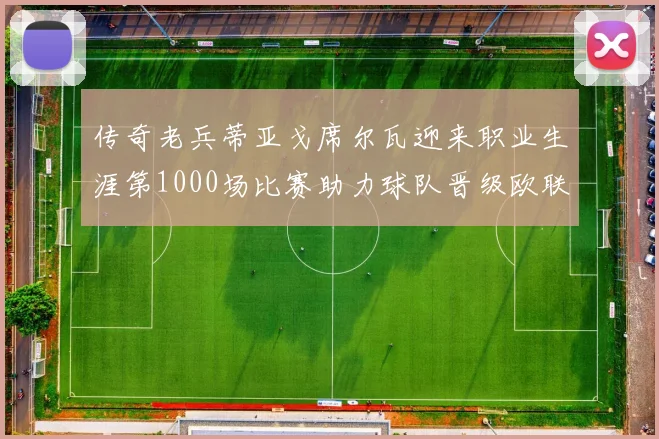 传奇老兵蒂亚戈席尔瓦迎来职业生涯第1000场比赛助力球队晋级欧联八强