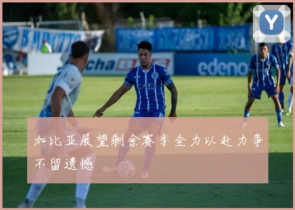 加比亚展望剩余赛季全力以赴力争不留遗憾