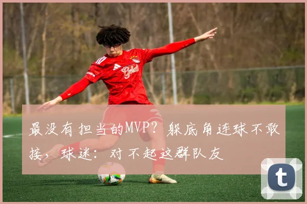 最没有担当的MVP？躲底角连球不敢接，球迷：对不起这群队友
