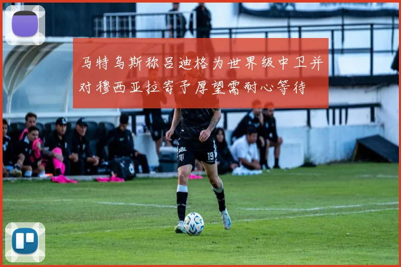 马特乌斯称吕迪格为世界级中卫并对穆西亚拉寄予厚望需耐心等待