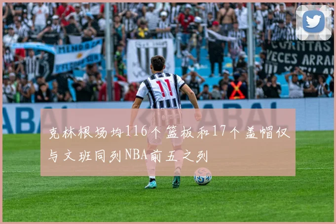 克林根场均116个篮板和17个盖帽仅与文班同列NBA前五之列