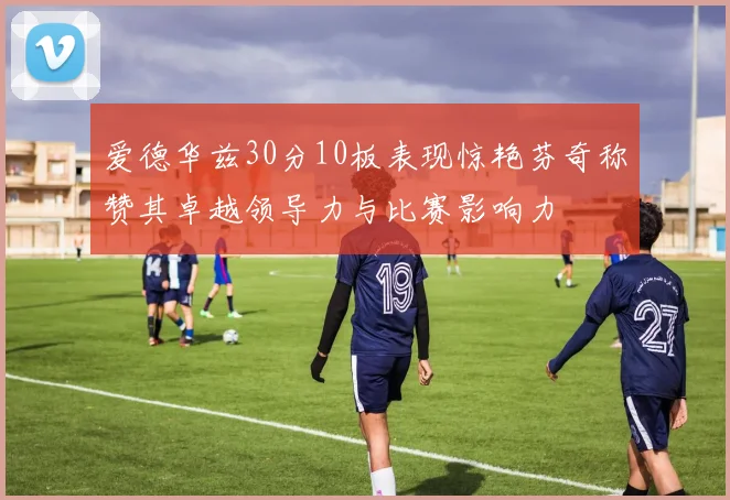爱德华兹30分10板表现惊艳芬奇称赞其卓越领导力与比赛影响力