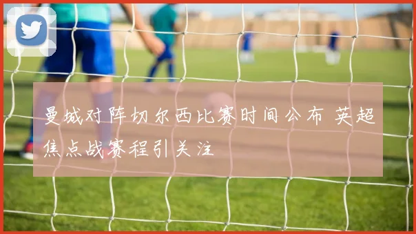 曼城对阵切尔西比赛时间公布 英超焦点战赛程引关注