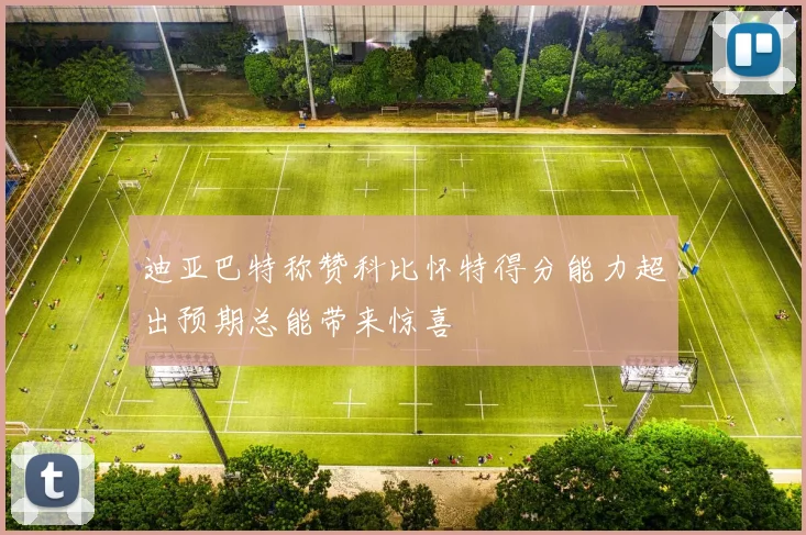 迪亚巴特称赞科比怀特得分能力超出预期总能带来惊喜