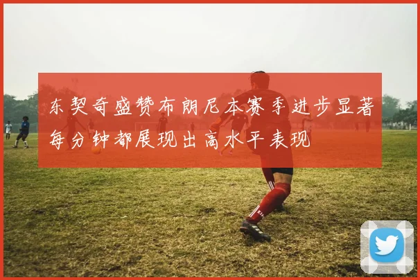 东契奇盛赞布朗尼本赛季进步显著每分钟都展现出高水平表现