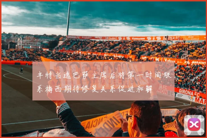 丰特当选巴萨主席后将第一时间联系梅西期待修复关系促进和解