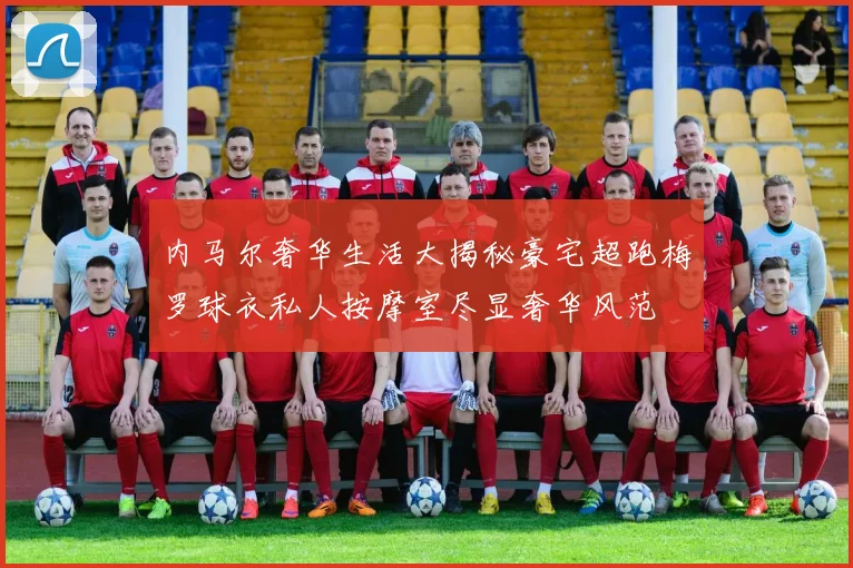 内马尔奢华生活大揭秘豪宅超跑梅罗球衣私人按摩室尽显奢华风范