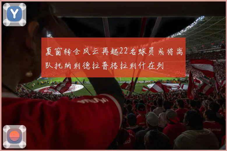 夏窗转会风云再起22名球员或将离队托纳利德拉普格拉利什在列