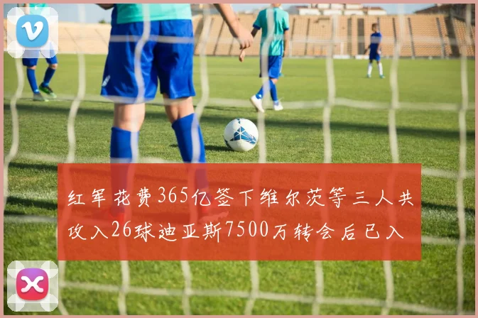红军花费365亿签下维尔茨等三人共攻入26球迪亚斯7500万转会后已入23球