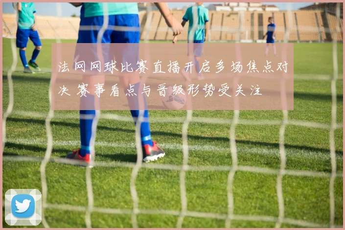 法网网球比赛直播开启多场焦点对决 赛事看点与晋级形势受关注