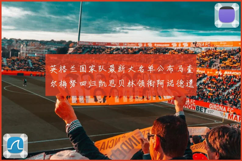 英格兰国家队最新大名单公布马奎尔梅努回归凯恩贝林领衔阿诺德遗憾落选