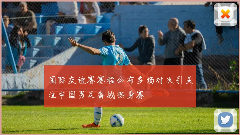 国际友谊赛赛程公布多场对决引关注中国男足备战热身赛