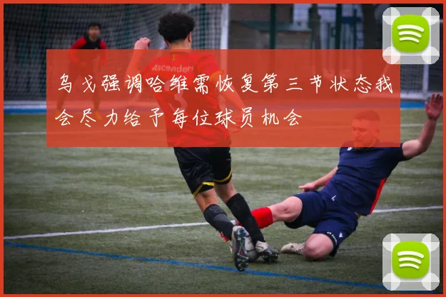 乌戈强调哈维需恢复第三节状态我会尽力给予每位球员机会