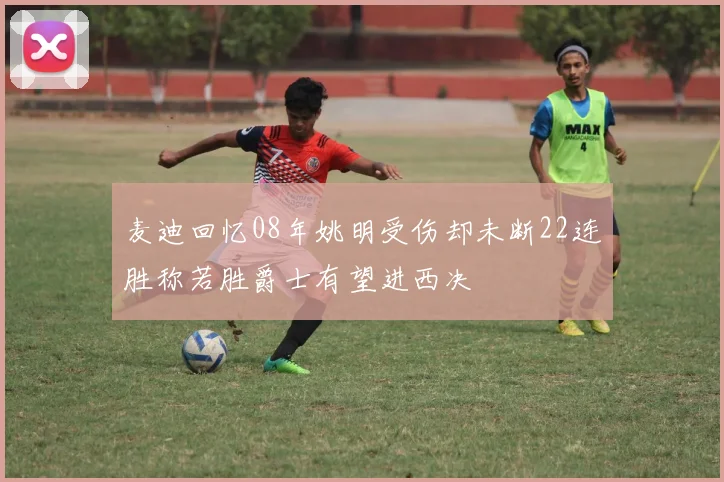 麦迪回忆08年姚明受伤却未断22连胜称若胜爵士有望进西决
