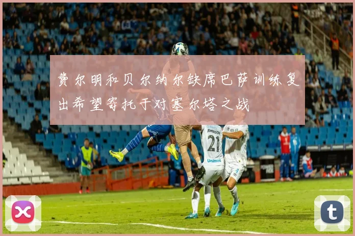 费尔明和贝尔纳尔缺席巴萨训练复出希望寄托于对塞尔塔之战